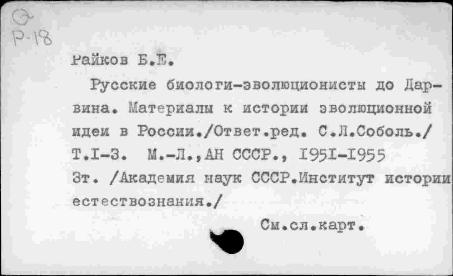 ﻿Райков Б,В.
Русские биологи-эволюционисты до Дарвина. Материалы к истории эволюционной идеи в России./Ответ.ред. С.Л.Соболь./ Т.1-3. М.-Л.,АН СССР., 1951-1955 Зт. /Академия наук СССР.Институт истории естествознания./
См.сл.карт.